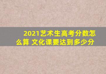 2021艺术生高考分数怎么算 文化课要达到多少分